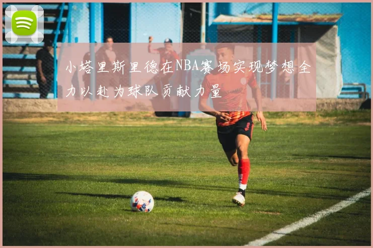 小塔里斯里德在NBA赛场实现梦想全力以赴为球队贡献力量