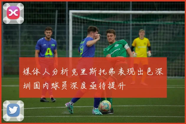 媒体人分析克里斯托弗表现出色深圳国内球员深度亟待提升