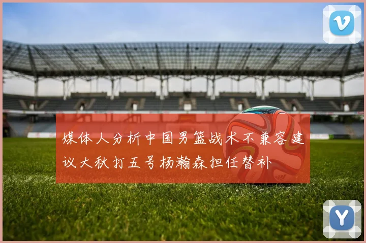 媒体人分析中国男篮战术不兼容建议大秋打五号杨瀚森担任替补