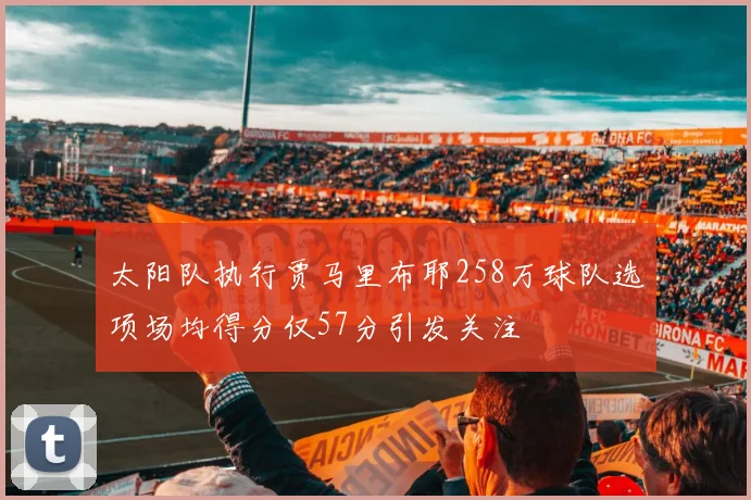 太阳队执行贾马里布耶258万球队选项场均得分仅57分引发关注