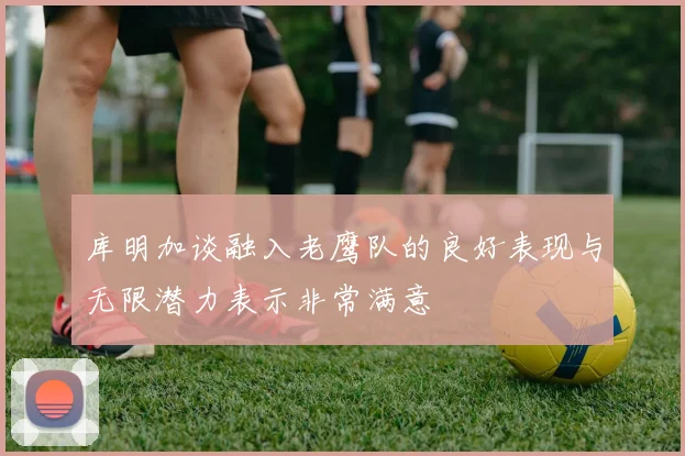 库明加谈融入老鹰队的良好表现与无限潜力表示非常满意