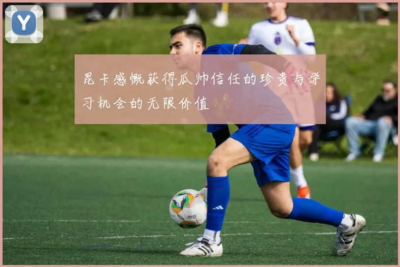 昆卡感慨获得瓜帅信任的珍贵与学习机会的无限价值