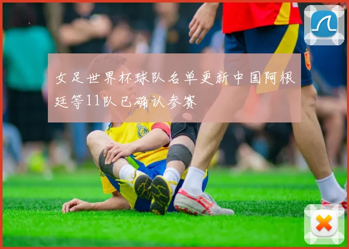 女足世界杯球队名单更新中国阿根廷等11队已确认参赛