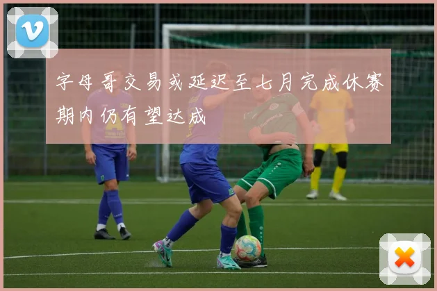 字母哥交易或延迟至七月完成休赛期内仍有望达成
