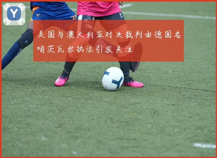 美国与澳大利亚对决裁判由德国名哨茨瓦尔执法引发关注