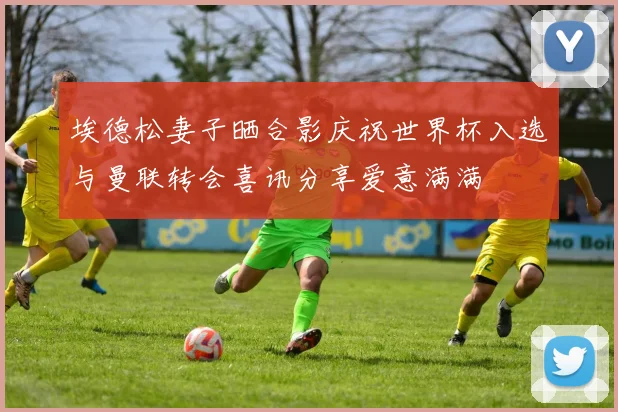 埃德松妻子晒合影庆祝世界杯入选与曼联转会喜讯分享爱意满满