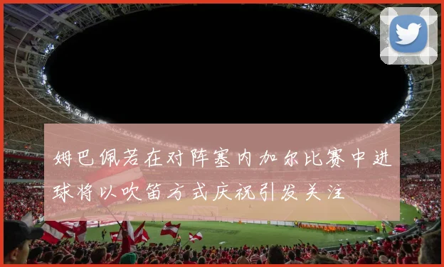 姆巴佩若在对阵塞内加尔比赛中进球将以吹笛方式庆祝引发关注