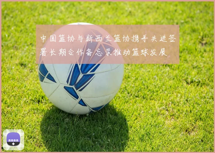 中国篮协与新西兰篮协携手共进签署长期合作备忘录推动篮球发展