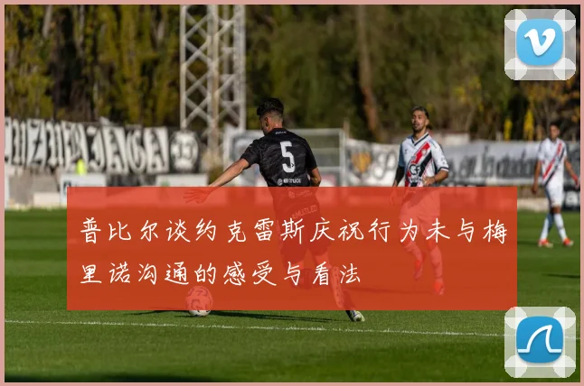 普比尔谈约克雷斯庆祝行为未与梅里诺沟通的感受与看法