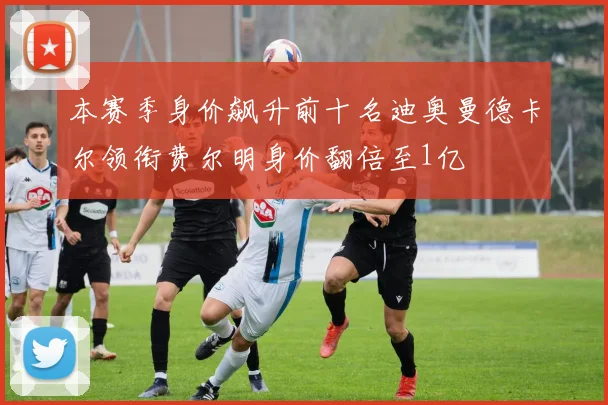 本赛季身价飙升前十名迪奥曼德卡尔领衔费尔明身价翻倍至1亿