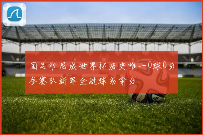国足印尼成世界杯历史唯一0球0分参赛队新军全进球或拿分