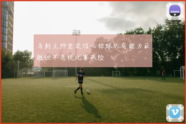 马刺主帅坚定信心称球队有能力获胜但不忽视比赛风险