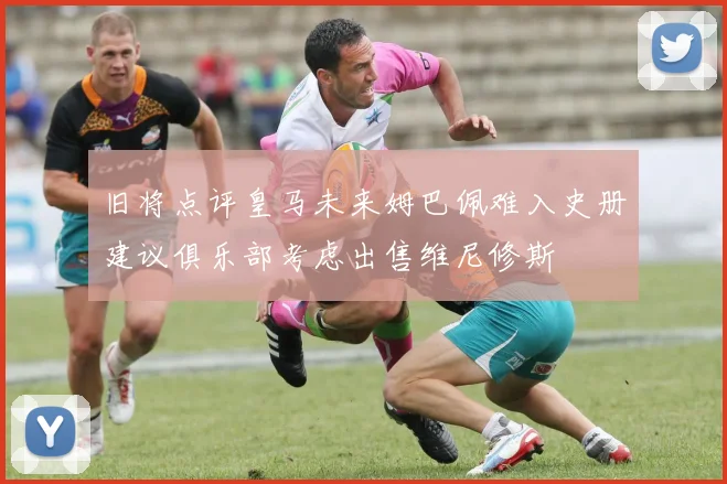 旧将点评皇马未来姆巴佩难入史册建议俱乐部考虑出售维尼修斯