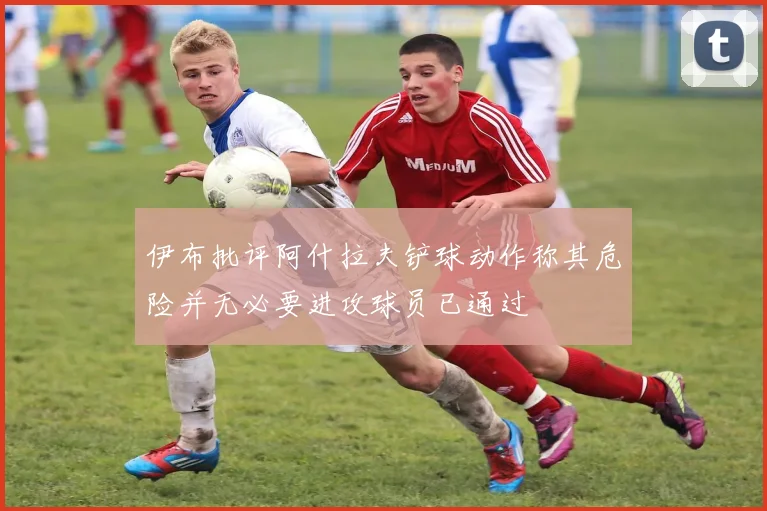 伊布批评阿什拉夫铲球动作称其危险并无必要进攻球员已通过