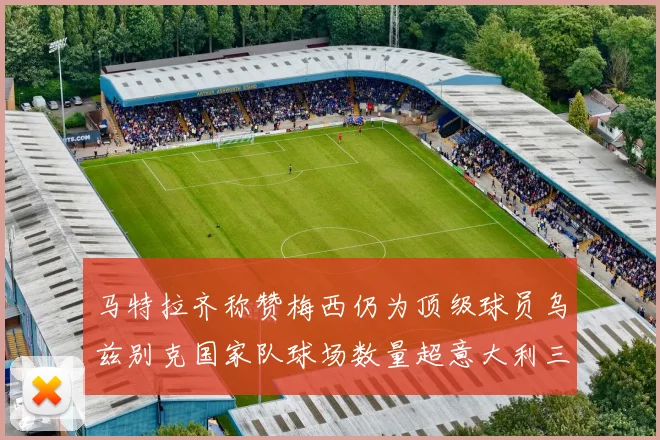 马特拉齐称赞梅西仍为顶级球员乌兹别克国家队球场数量超意大利三倍