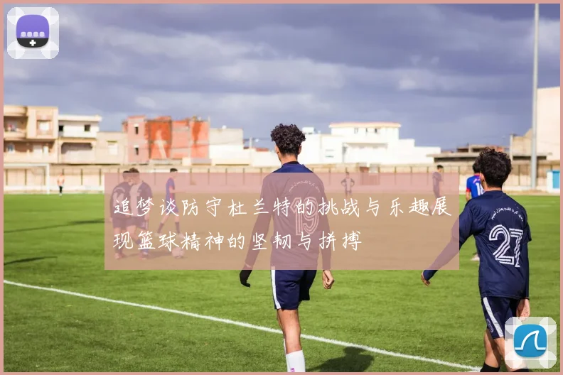 追梦谈防守杜兰特的挑战与乐趣展现篮球精神的坚韧与拼搏
