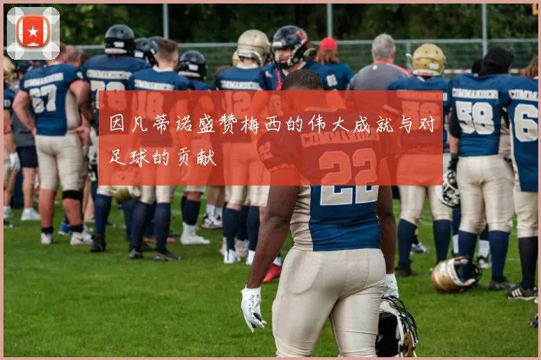 因凡蒂诺盛赞梅西的伟大成就与对足球的贡献